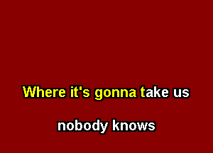 Where it's gonna take us

nobody knows