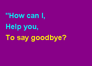 How can I,
Help you,

To say goodbye?