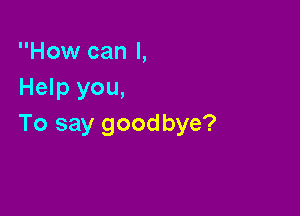 How can I,
Help you,

To say goodbye?