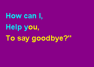 How can I,
Help you,

To say goodbye?