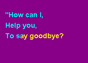 How can I,
Help you,

To say goodbye?