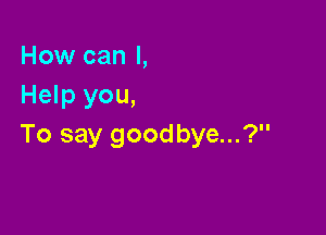 How can I,
Help you,

To say goodbye...?