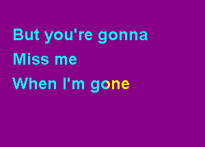 But you're gonna
Miss me

When I'm gone