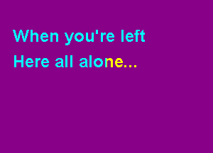 When you're left
Here all alone...