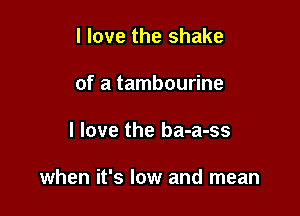 I love the shake
of a tambourine

I love the ba-a-ss

when it's low and mean