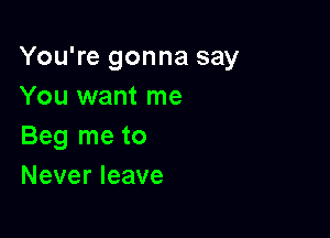 You're gonna say
You want me

Beg me to
Never leave