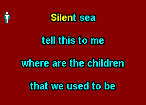 Silent sea

tell this to me

where are the children

that we used to be