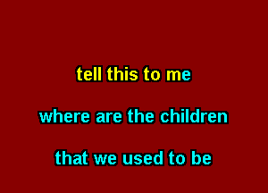 tell this to me

where are the children

that we used to be