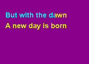 But with the dawn
A new day is born