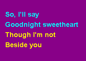 So, I'll say
Goodnight sweetheart

Though I'm not
Beside you