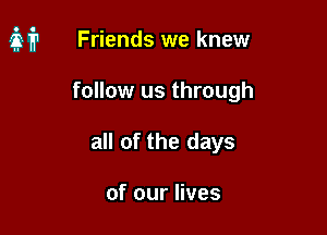 it Friends we knew

follow us through
all of the days

of our lives