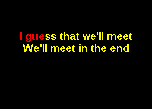 I guess that we'll meet
We'll meet in the end