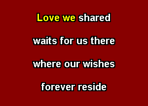 Love we shared

waits for us there

where our wishes

forever reside