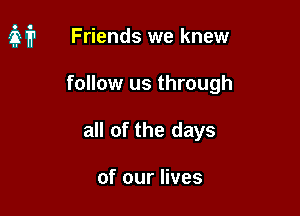 it Friends we knew

follow us through
all of the days

of our lives