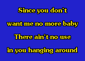 Since you don't
want me no more baby
There ain't no use

in you hanging around