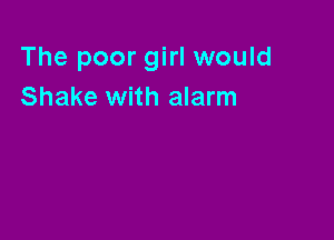 The poor girl would
Shake with alarm