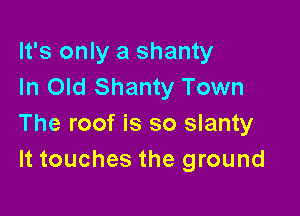 It's only a shanty
In Old Shanty Town

The roof is so slanty
It touches the ground