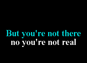 But you're not there
no you're not real