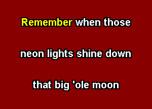 Remember when those

neon lights shine down

that big 'ole moon