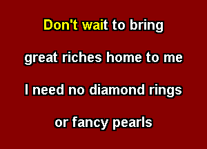 Don't wait to bring

great riches home to me

I need no diamond rings

or fancy pearls