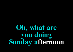 Oh, what are
you doing
Sund ay afternoon