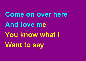 Come on over here
And love me

You know what I
Want to say