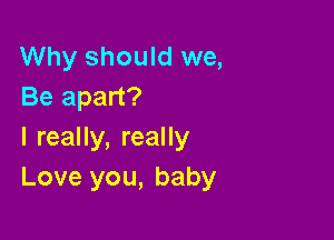 Why should we,
Be apart?

I really, really
Love you, baby