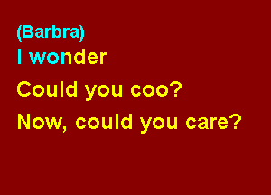 (Barbra)
I wonder

Could you coo?

Now, could you care?