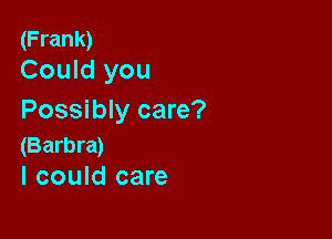 (Frank)
Could you

Possibly care?

(Barbra)
I could care
