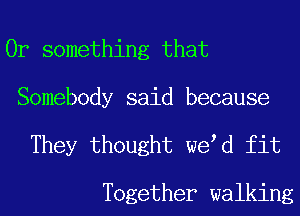 Or something that
Somebody said because

They thought we d fit

Together walking