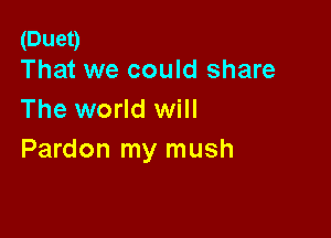 (Duet)
That we could share

The world will

Pardon my mush