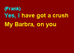 (Frank)
Yes, I have got a crush

My Barbra, on you