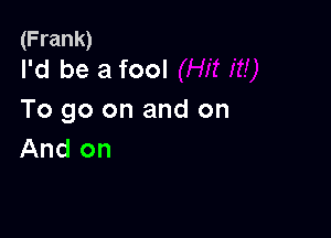 (Frank)
I'd be a fool

To go on and on

And on