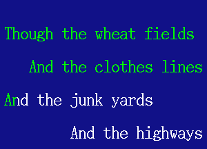 Though the wheat fields
And the Clothes lines

And the junk yards

And the highways