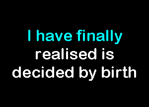I have finally

reaHsedis
decided by birth