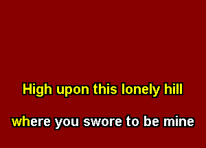 High upon this lonely hill

where you swore to be mine