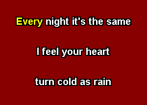 Every night it's the same

I feel your heart

turn cold as rain