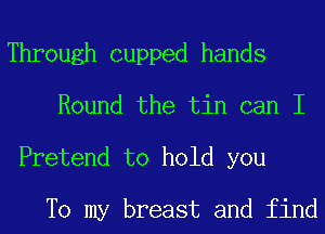 Through cupped hands
Round the tin can I

Pretend to hold you

To my breast and find