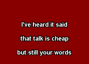 I've heard it said

that talk is cheap

but still your words
