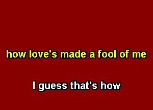 how love's made a fool of me

I guess that's how