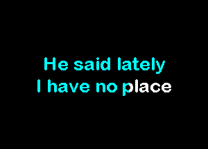 He said lately

I have no place