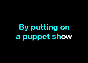 By putting on

a puppet show