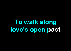 To walk along

love's open past
