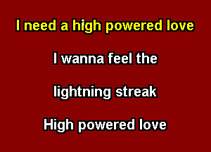 I need a high powered love
I wanna feel the

lightning streak

High powered love