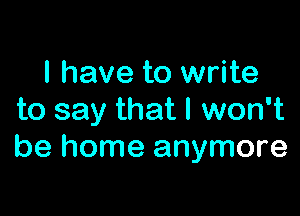 I have to write

to say that I won't
be home anymore