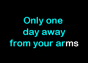 Only one

day away
from your arms