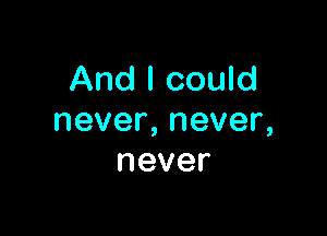 And I could

never,never,
never