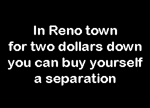 In Reno town
for two dollars down

you can buy yourself
a separation