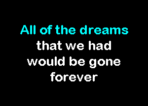 All of the dreams
that we had

would be gone
forever