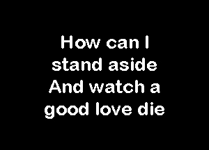 How can I
stand aside

And watch a
good love die